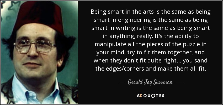 Being smart in the arts is the same as being smart in engineering is the same as being smart in writing is the same as being smart in anything, really. It's the ability to manipulate all the pieces of the puzzle in your mind, try to fit them together, and when they don't fit quite right... you sand the edges/corners and make them all fit. - Gerald Jay Sussman