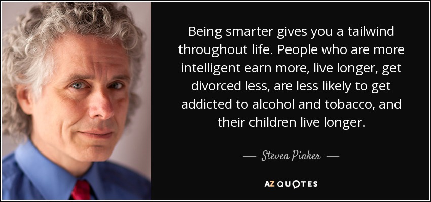 Being smarter gives you a tailwind throughout life. People who are more intelligent earn more, live longer, get divorced less, are less likely to get addicted to alcohol and tobacco, and their children live longer. - Steven Pinker