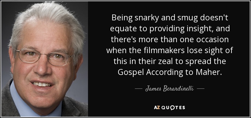 Being snarky and smug doesn't equate to providing insight, and there's more than one occasion when the filmmakers lose sight of this in their zeal to spread the Gospel According to Maher. - James Berardinelli