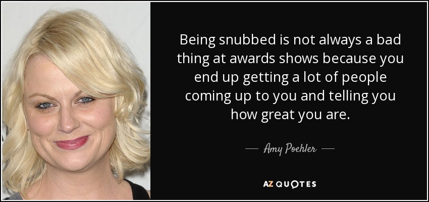 Being snubbed is not always a bad thing at awards shows because you end up getting a lot of people coming up to you and telling you how great you are. - Amy Poehler