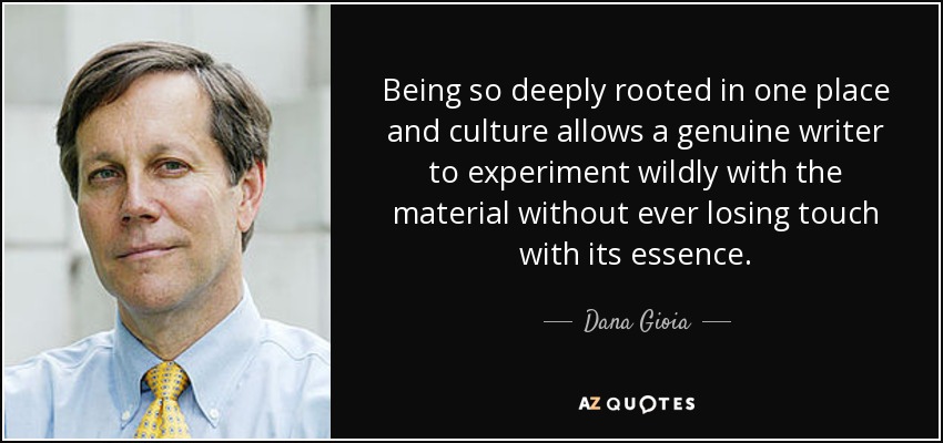 Being so deeply rooted in one place and culture allows a genuine writer to experiment wildly with the material without ever losing touch with its essence. - Dana Gioia