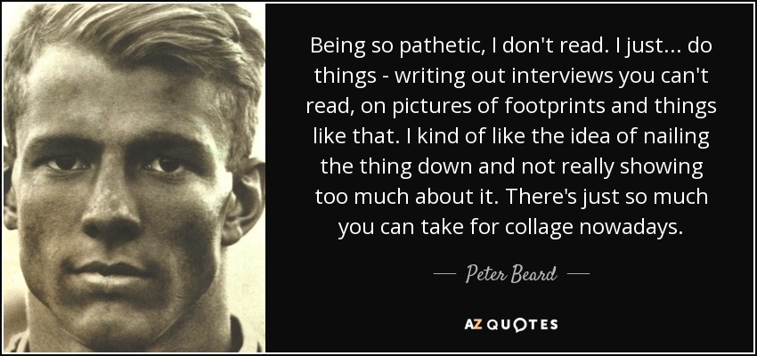 Being so pathetic, I don't read. I just ... do things - writing out interviews you can't read, on pictures of footprints and things like that. I kind of like the idea of nailing the thing down and not really showing too much about it. There's just so much you can take for collage nowadays. - Peter Beard