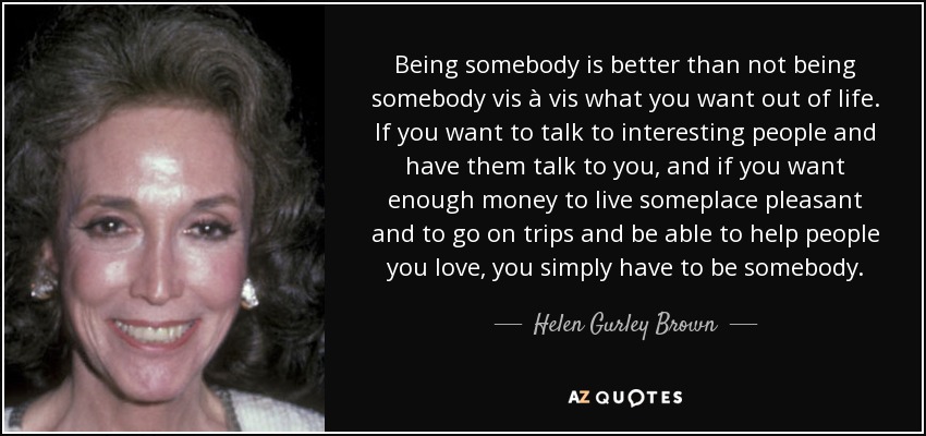 Being somebody is better than not being somebody vis à vis what you want out of life. If you want to talk to interesting people and have them talk to you, and if you want enough money to live someplace pleasant and to go on trips and be able to help people you love, you simply have to be somebody. - Helen Gurley Brown