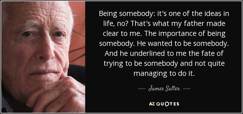 Being somebody: it's one of the ideas in life, no? That's what my father made clear to me. The importance of being somebody. He wanted to be somebody. And he underlined to me the fate of trying to be somebody and not quite managing to do it. - James Salter