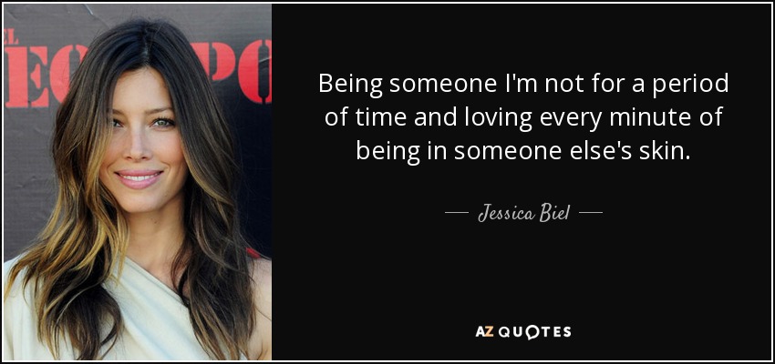 Being someone I'm not for a period of time and loving every minute of being in someone else's skin. - Jessica Biel