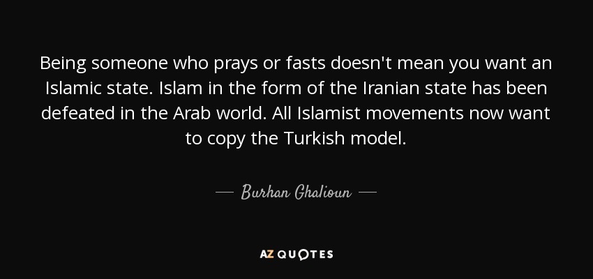 Being someone who prays or fasts doesn't mean you want an Islamic state. Islam in the form of the Iranian state has been defeated in the Arab world. All Islamist movements now want to copy the Turkish model. - Burhan Ghalioun