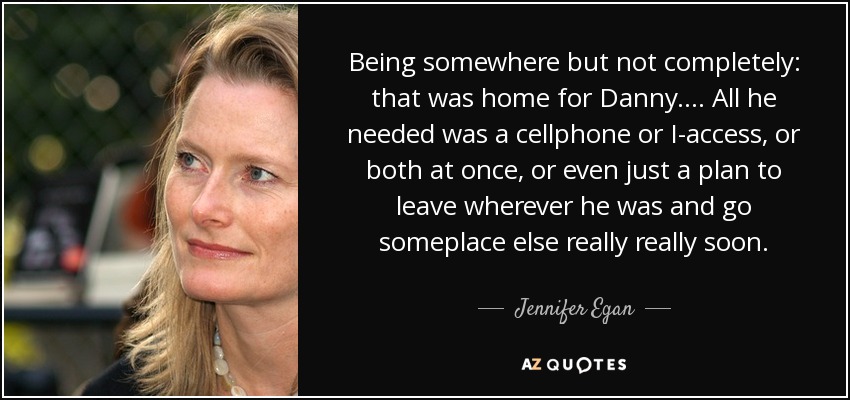 Being somewhere but not completely: that was home for Danny. . . . All he needed was a cellphone or I-access, or both at once, or even just a plan to leave wherever he was and go someplace else really really soon. - Jennifer Egan