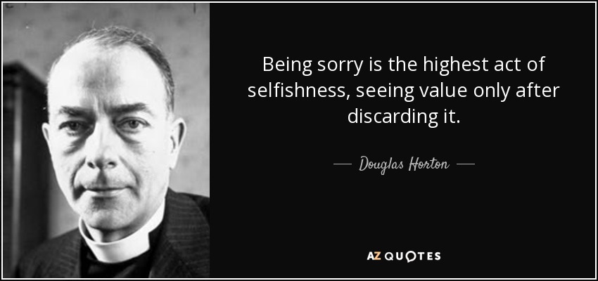 Being sorry is the highest act of selfishness, seeing value only after discarding it. - Douglas Horton