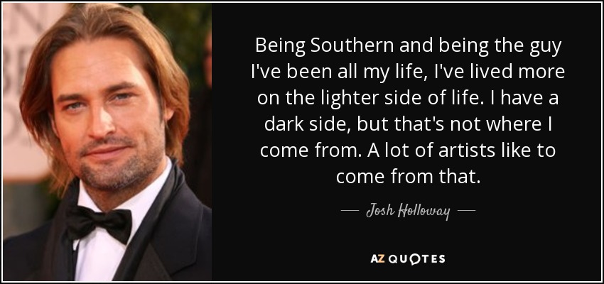 Being Southern and being the guy I've been all my life, I've lived more on the lighter side of life. I have a dark side, but that's not where I come from. A lot of artists like to come from that. - Josh Holloway