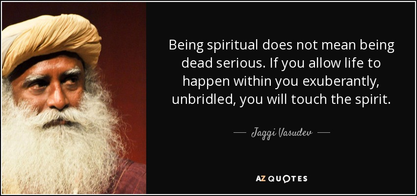 Being spiritual does not mean being dead serious. If you allow life to happen within you exuberantly, unbridled, you will touch the spirit. - Jaggi Vasudev