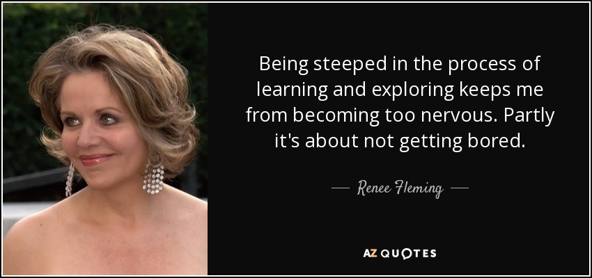 Being steeped in the process of learning and exploring keeps me from becoming too nervous. Partly it's about not getting bored. - Renee Fleming