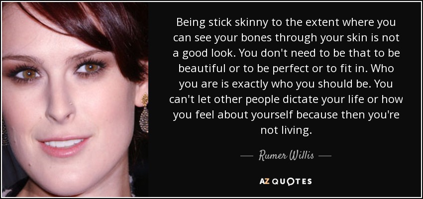 Being stick skinny to the extent where you can see your bones through your skin is not a good look. You don't need to be that to be beautiful or to be perfect or to fit in. Who you are is exactly who you should be. You can't let other people dictate your life or how you feel about yourself because then you're not living. - Rumer Willis