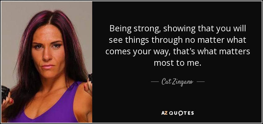 Being strong, showing that you will see things through no matter what comes your way, that's what matters most to me. - Cat Zingano