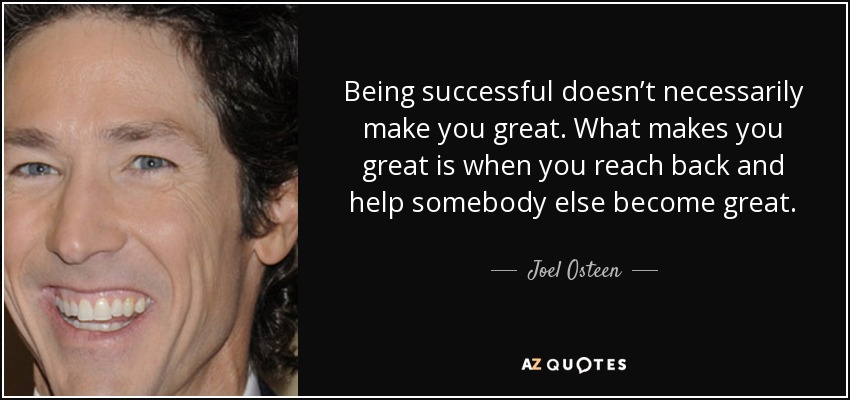 Being successful doesn’t necessarily make you great. What makes you great is when you reach back and help somebody else become great. - Joel Osteen