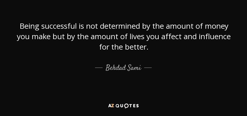Being successful is not determined by the amount of money you make but by the amount of lives you affect and influence for the better. - Behdad Sami