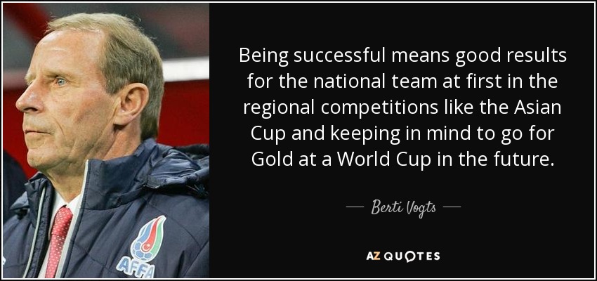 Being successful means good results for the national team at first in the regional competitions like the Asian Cup and keeping in mind to go for Gold at a World Cup in the future. - Berti Vogts