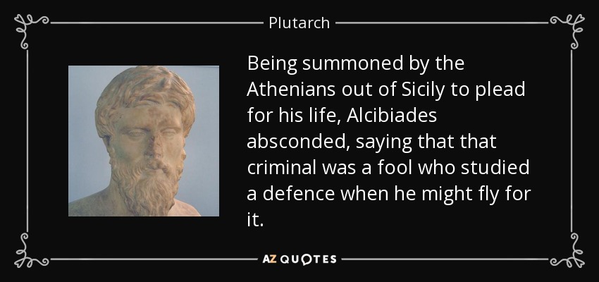 Being summoned by the Athenians out of Sicily to plead for his life, Alcibiades absconded, saying that that criminal was a fool who studied a defence when he might fly for it. - Plutarch