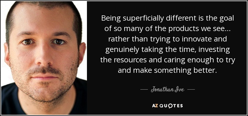 Being superficially different is the goal of so many of the products we see... rather than trying to innovate and genuinely taking the time, investing the resources and caring enough to try and make something better. - Jonathan Ive