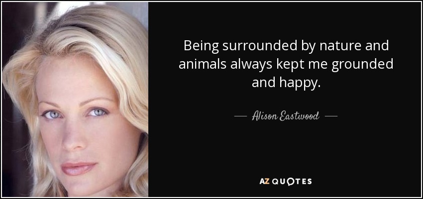 Being surrounded by nature and animals always kept me grounded and happy. - Alison Eastwood