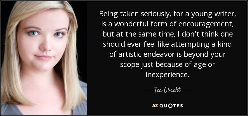 Being taken seriously, for a young writer, is a wonderful form of encouragement, but at the same time, I don't think one should ever feel like attempting a kind of artistic endeavor is beyond your scope just because of age or inexperience. - Tea Obreht