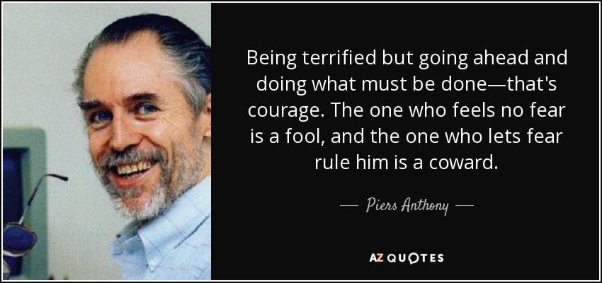 Being terrified but going ahead and doing what must be done—that's courage. The one who feels no fear is a fool, and the one who lets fear rule him is a coward. - Piers Anthony
