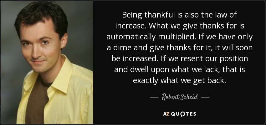 Being thankful is also the law of increase. What we give thanks for is automatically multiplied. If we have only a dime and give thanks for it, it will soon be increased. If we resent our position and dwell upon what we lack, that is exactly what we get back. - Robert Scheid