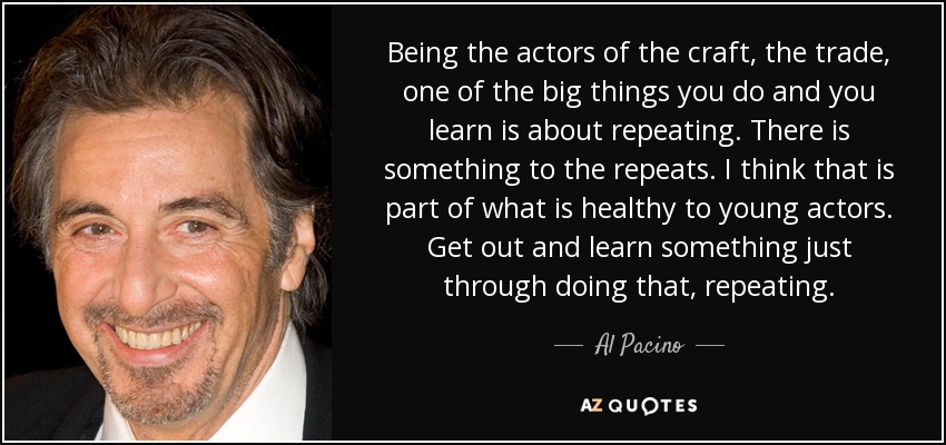 Being the actors of the craft, the trade, one of the big things you do and you learn is about repeating. There is something to the repeats. I think that is part of what is healthy to young actors. Get out and learn something just through doing that, repeating. - Al Pacino