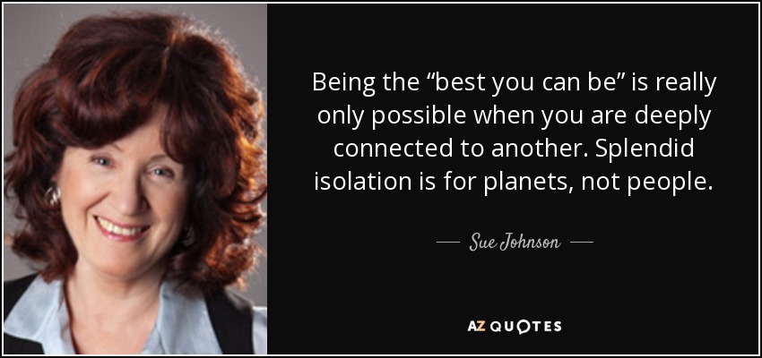 Being the “best you can be” is really only possible when you are deeply connected to another. Splendid isolation is for planets, not people. - Sue Johnson