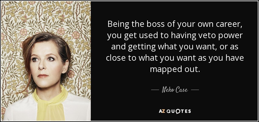 Being the boss of your own career, you get used to having veto power and getting what you want, or as close to what you want as you have mapped out. - Neko Case