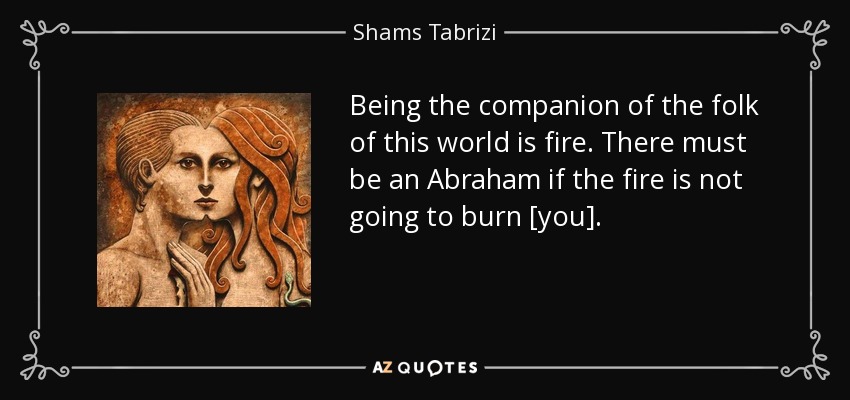Being the companion of the folk of this world is fire. There must be an Abraham if the fire is not going to burn [you]. - Shams Tabrizi