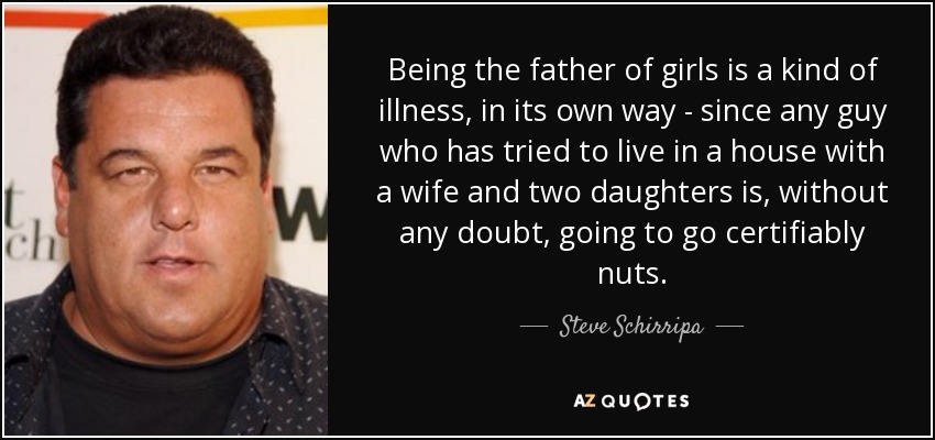 Being the father of girls is a kind of illness, in its own way - since any guy who has tried to live in a house with a wife and two daughters is, without any doubt, going to go certifiably nuts. - Steve Schirripa