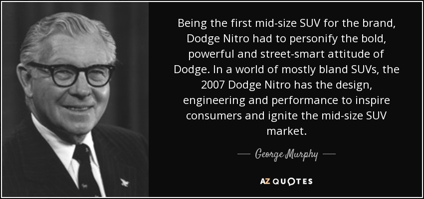 Being the first mid-size SUV for the brand, Dodge Nitro had to personify the bold, powerful and street-smart attitude of Dodge. In a world of mostly bland SUVs, the 2007 Dodge Nitro has the design, engineering and performance to inspire consumers and ignite the mid-size SUV market. - George Murphy