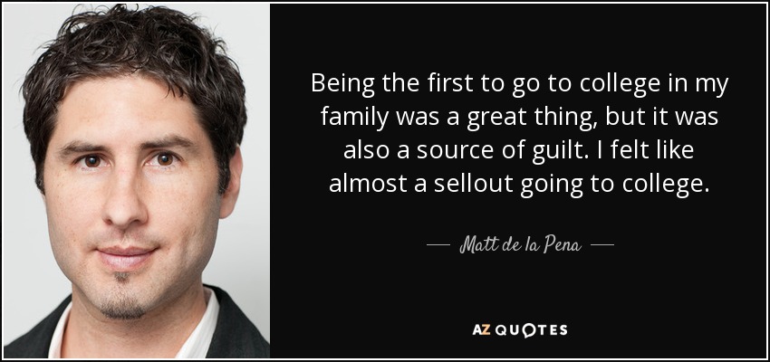 Being the first to go to college in my family was a great thing, but it was also a source of guilt. I felt like almost a sellout going to college. - Matt de la Pena
