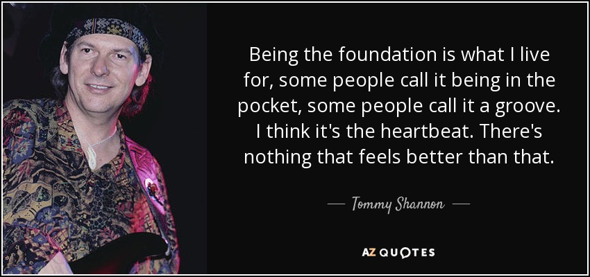 Being the foundation is what I live for, some people call it being in the pocket, some people call it a groove. I think it's the heartbeat. There's nothing that feels better than that. - Tommy Shannon