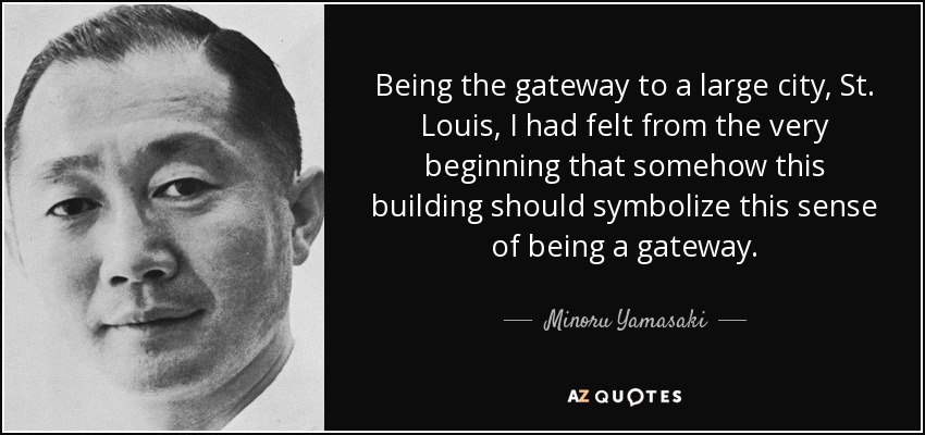 Being the gateway to a large city, St. Louis, I had felt from the very beginning that somehow this building should symbolize this sense of being a gateway. - Minoru Yamasaki