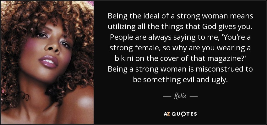 Being the ideal of a strong woman means utilizing all the things that God gives you. People are always saying to me, 'You're a strong female, so why are you wearing a bikini on the cover of that magazine?' Being a strong woman is misconstrued to be something evil and ugly. - Kelis