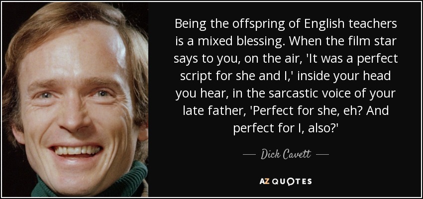 Being the offspring of English teachers is a mixed blessing. When the film star says to you, on the air, 'It was a perfect script for she and I,' inside your head you hear, in the sarcastic voice of your late father, 'Perfect for she, eh? And perfect for I, also?' - Dick Cavett