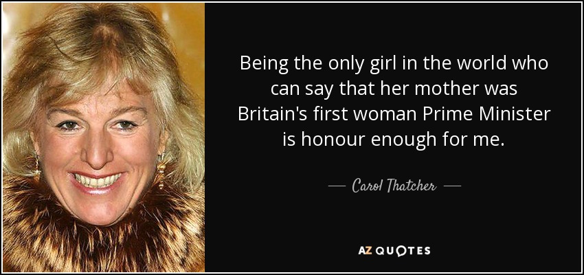 Being the only girl in the world who can say that her mother was Britain's first woman Prime Minister is honour enough for me. - Carol Thatcher