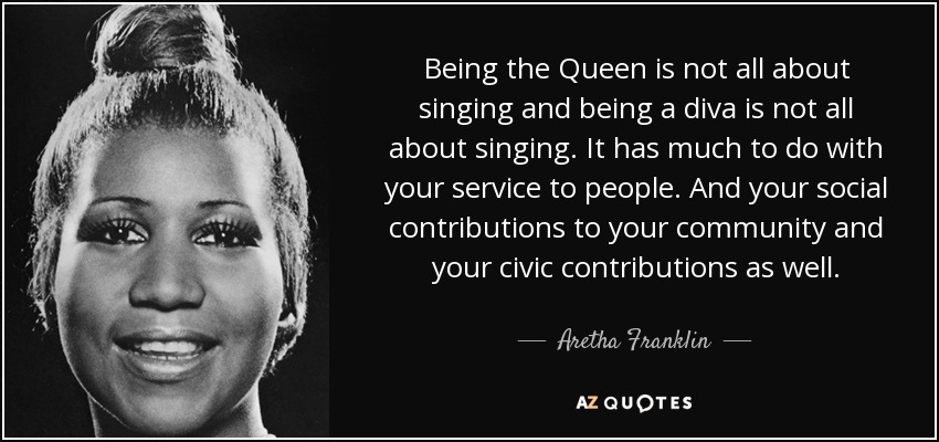 Being the Queen is not all about singing and being a diva is not all about singing. It has much to do with your service to people. And your social contributions to your community and your civic contributions as well. - Aretha Franklin