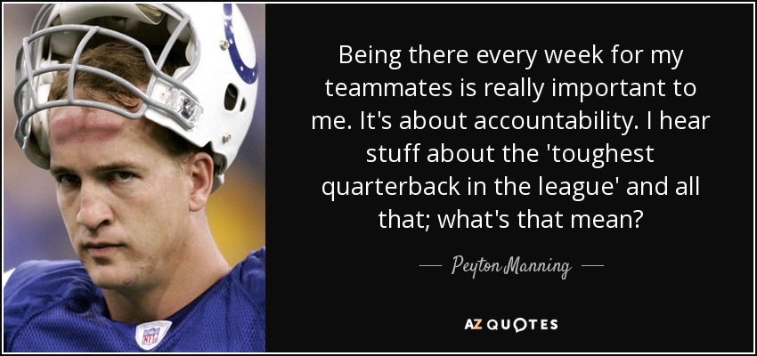 Being there every week for my teammates is really important to me. It's about accountability. I hear stuff about the 'toughest quarterback in the league' and all that; what's that mean? - Peyton Manning