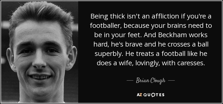 Being thick isn't an affliction if you're a footballer, because your brains need to be in your feet. And Beckham works hard, he's brave and he crosses a ball superbly. He treats a football like he does a wife, lovingly, with caresses. - Brian Clough