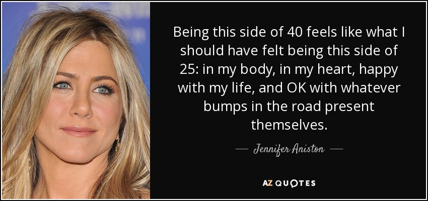 Being this side of 40 feels like what I should have felt being this side of 25: in my body, in my heart, happy with my life, and OK with whatever bumps in the road present themselves. - Jennifer Aniston