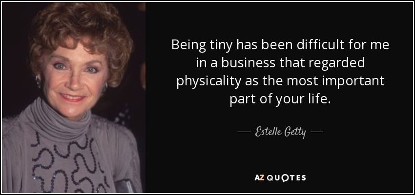 Being tiny has been difficult for me in a business that regarded physicality as the most important part of your life. - Estelle Getty
