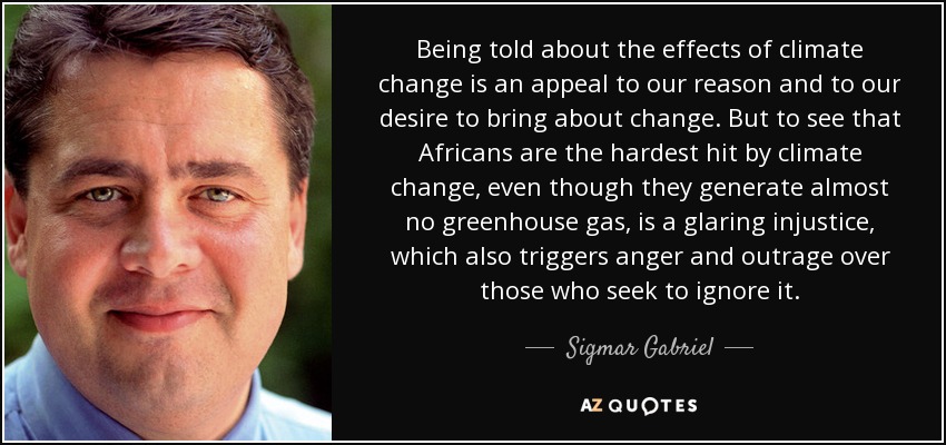 Being told about the effects of climate change is an appeal to our reason and to our desire to bring about change. But to see that Africans are the hardest hit by climate change, even though they generate almost no greenhouse gas, is a glaring injustice, which also triggers anger and outrage over those who seek to ignore it. - Sigmar Gabriel