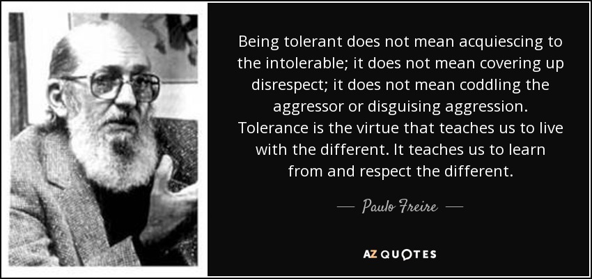 Being tolerant does not mean acquiescing to the intolerable; it does not mean covering up disrespect; it does not mean coddling the aggressor or disguising aggression. Tolerance is the virtue that teaches us to live with the different. It teaches us to learn from and respect the different. - Paulo Freire