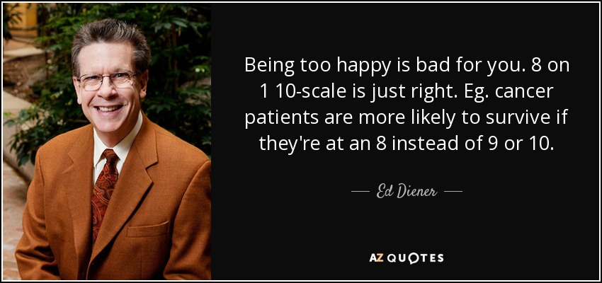 Being too happy is bad for you. 8 on 1 10-scale is just right. Eg. cancer patients are more likely to survive if they're at an 8 instead of 9 or 10. - Ed Diener