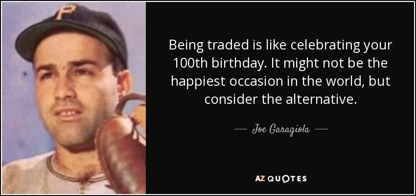 Being traded is like celebrating your 100th birthday. It might not be the happiest occasion in the world, but consider the alternative. - Joe Garagiola