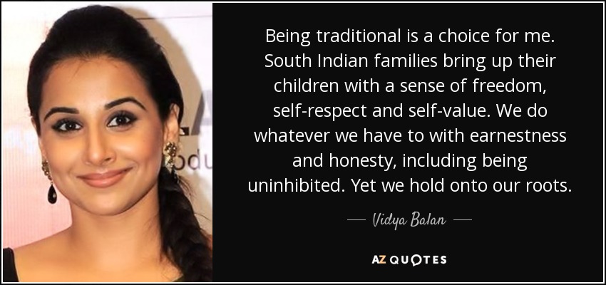 Being traditional is a choice for me. South Indian families bring up their children with a sense of freedom, self-respect and self-value. We do whatever we have to with earnestness and honesty, including being uninhibited. Yet we hold onto our roots. - Vidya Balan