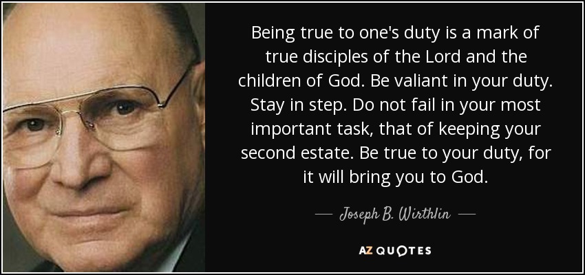 Being true to one's duty is a mark of true disciples of the Lord and the children of God. Be valiant in your duty. Stay in step. Do not fail in your most important task, that of keeping your second estate. Be true to your duty, for it will bring you to God. - Joseph B. Wirthlin