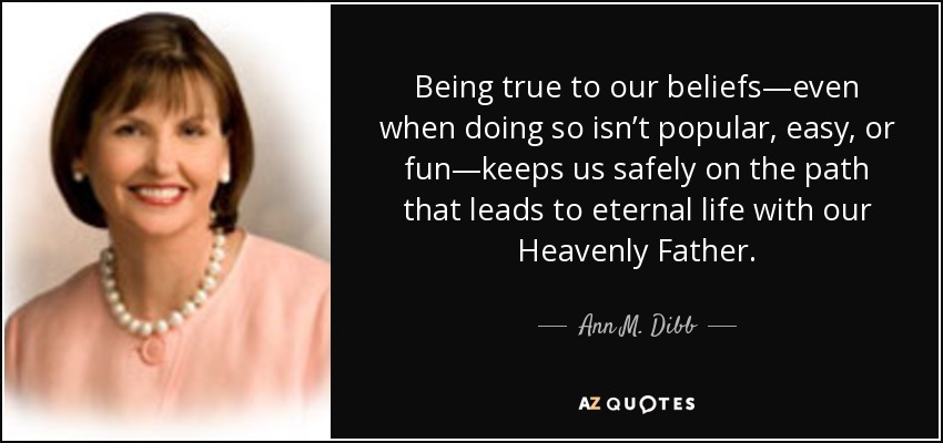 Being true to our beliefs—even when doing so isn’t popular, easy, or fun—keeps us safely on the path that leads to eternal life with our Heavenly Father. - Ann M. Dibb